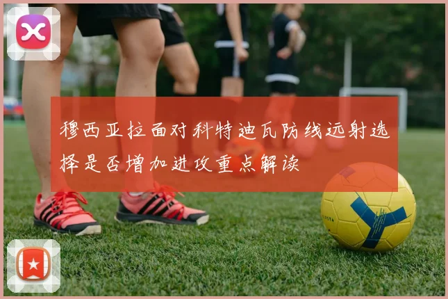 穆西亚拉面对科特迪瓦防线远射选择是否增加进攻重点解读