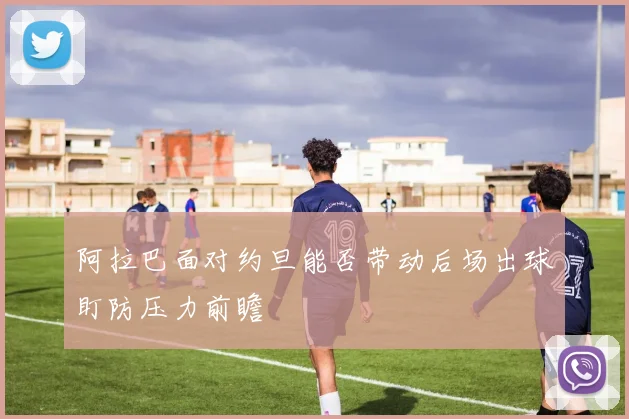 阿拉巴面对约旦能否带动后场出球盯防压力前瞻