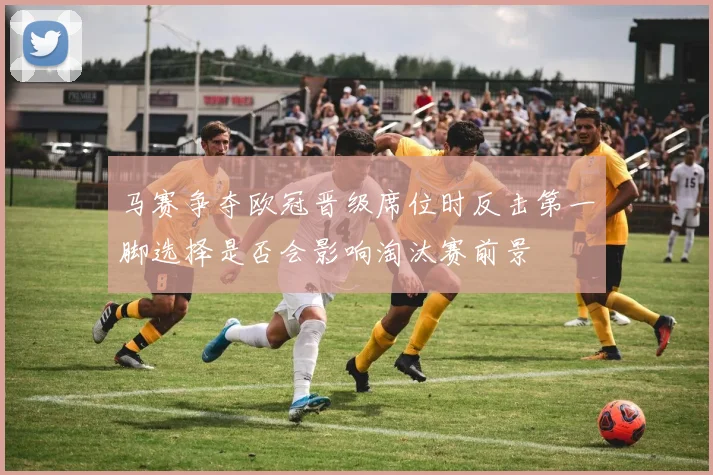 马赛争夺欧冠晋级席位时反击第一脚选择是否会影响淘汰赛前景