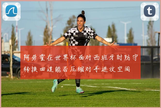 阿劳霍在世界杯面对西班牙时防守转换回追能否压缩对手进攻空间