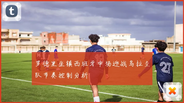 罗德里坐镇西班牙中场迎战乌拉圭队节奏控制分析
