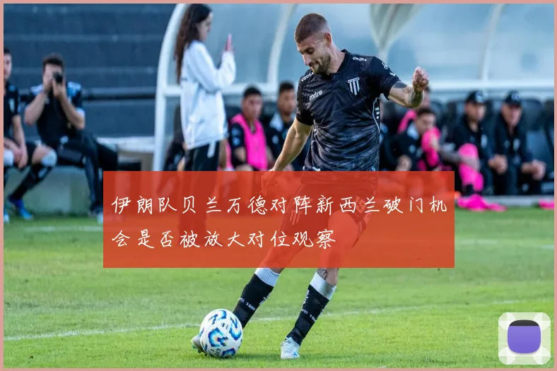 伊朗队贝兰万德对阵新西兰破门机会是否被放大对位观察