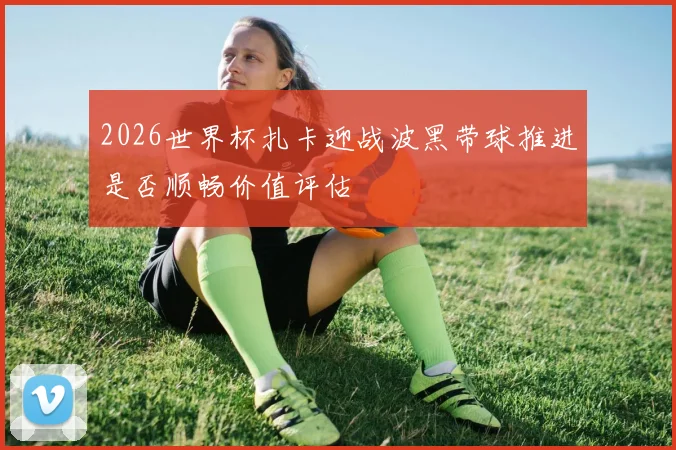 2026世界杯扎卡迎战波黑带球推进是否顺畅价值评估