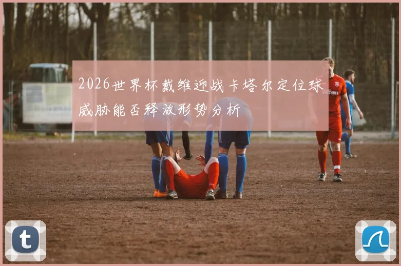 2026世界杯戴维迎战卡塔尔定位球威胁能否释放形势分析