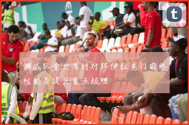 挪威队索尔洛特对阵伊拉克门前终结能否提升看点梳理