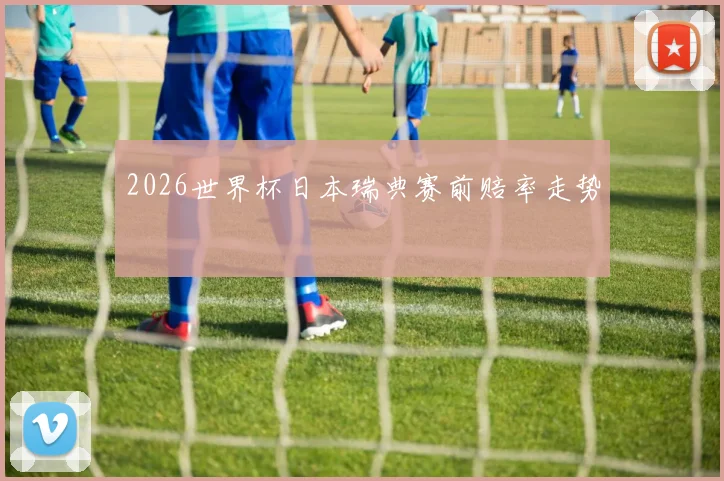 2026世界杯日本瑞典赛前赔率走势