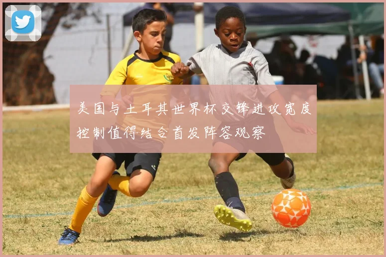 美国与土耳其世界杯交锋进攻宽度控制值得结合首发阵容观察