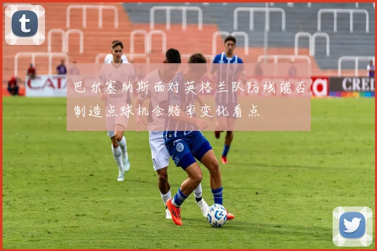 巴尔塞纳斯面对英格兰队防线能否制造点球机会赔率变化看点