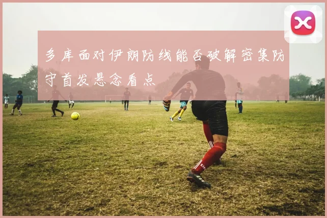 多库面对伊朗防线能否破解密集防守首发悬念看点