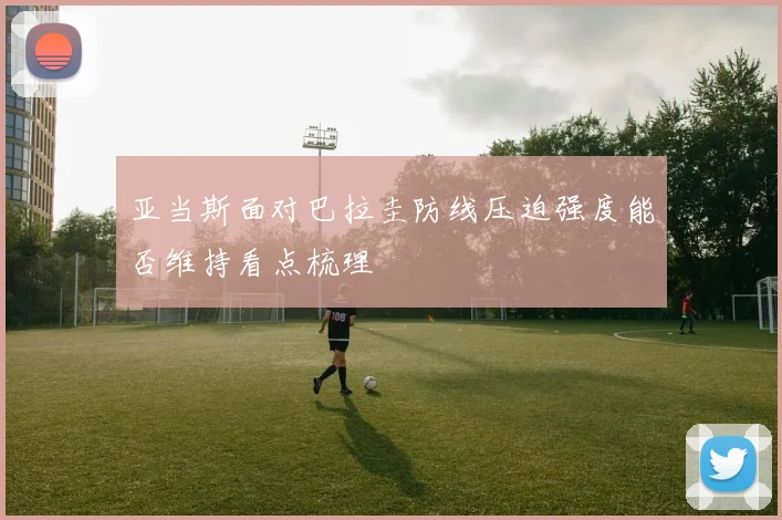 亚当斯面对巴拉圭防线压迫强度能否维持看点梳理