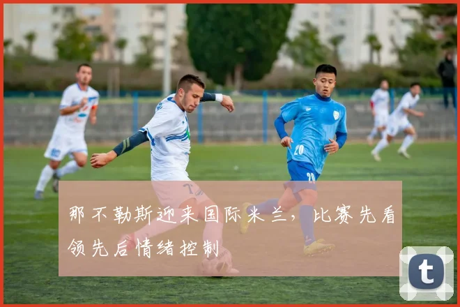 那不勒斯迎来国际米兰，比赛先看领先后情绪控制