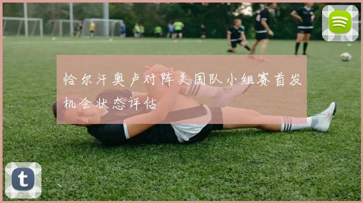 恰尔汗奥卢对阵美国队小组赛首发机会状态评估
