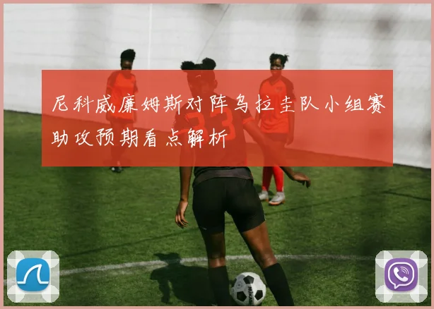尼科威廉姆斯对阵乌拉圭队小组赛助攻预期看点解析