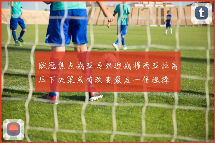 欧冠焦点战亚马尔迎战穆西亚拉高压下决策或将改变最后一传选择