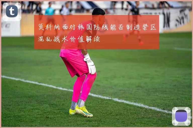 莫科纳面对韩国防线能否制造禁区混乱战术价值解读
