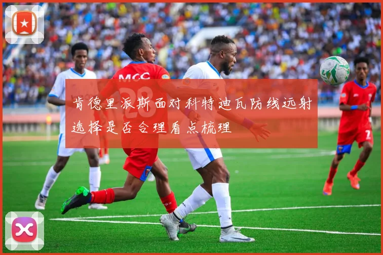 肯德里派斯面对科特迪瓦防线远射选择是否合理看点梳理