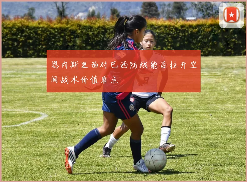 恩内斯里面对巴西防线能否拉开空间战术价值看点