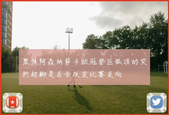 聚焦阿森纳萨卡欧冠禁区弧顶的突然起脚是否会改变比赛走向