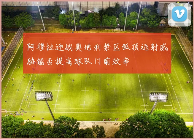阿穆拉迎战奥地利禁区弧顶远射威胁能否提高球队门前效率