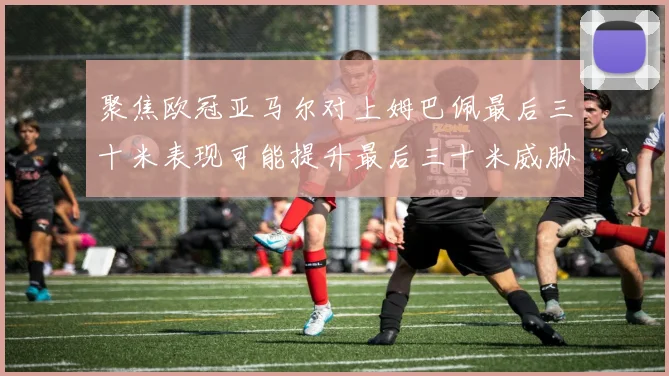 聚焦欧冠亚马尔对上姆巴佩最后三十米表现可能提升最后三十米威胁