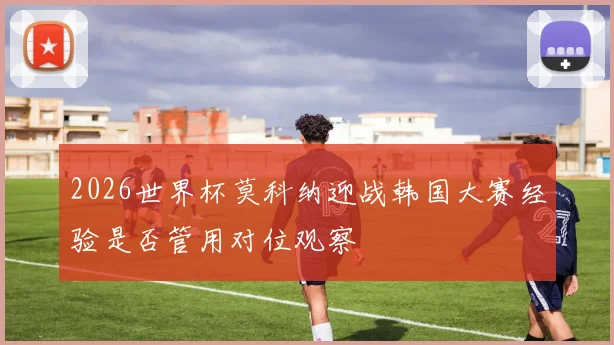 2026世界杯莫科纳迎战韩国大赛经验是否管用对位观察