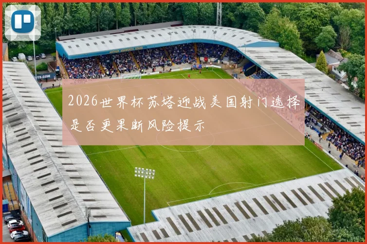 2026世界杯苏塔迎战美国射门选择是否更果断风险提示