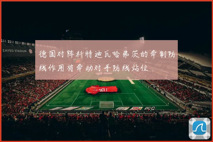 德国对阵科特迪瓦哈弗茨的牵制防线作用将牵动对手防线站位