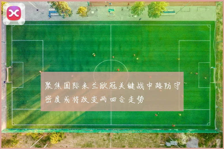 聚焦国际米兰欧冠关键战中路防守密度或将改变两回合走势