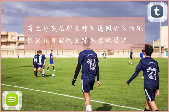 荷兰与突尼斯交锋时德佩禁区内跑位变化可能改变球队进攻层次