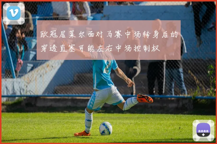 欧冠居莱尔面对马赛中场转身后的穿透直塞可能左右中场控制权