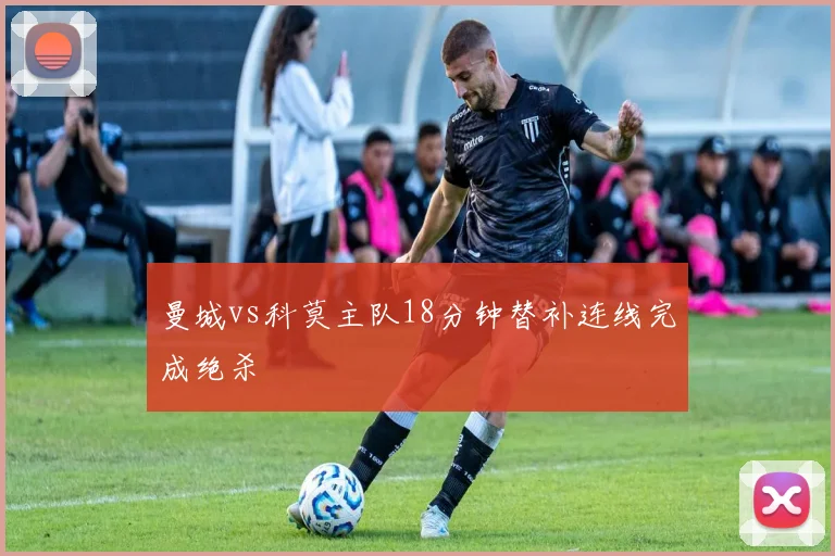 曼城vs科莫主队18分钟替补连线完成绝杀