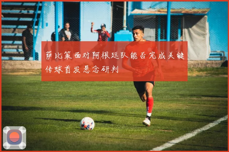 萨比策面对阿根廷队能否完成关键传球首发悬念研判