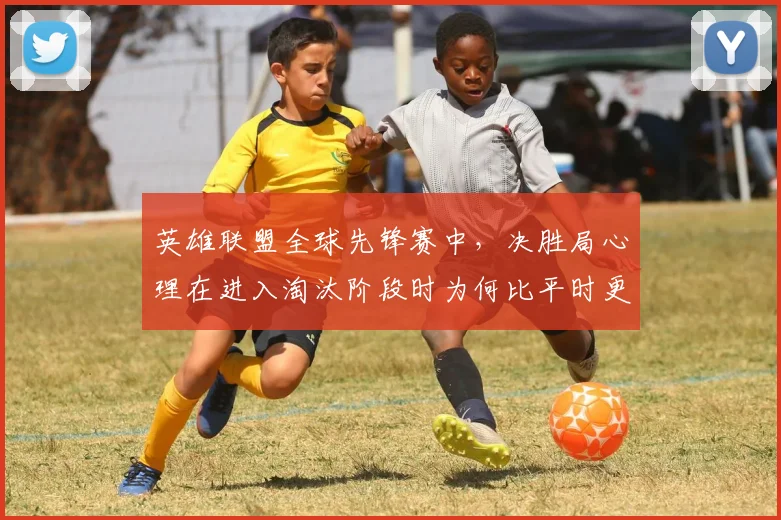 英雄联盟全球先锋赛中,决胜局心理在进入淘汰阶段时为何比平时更考验沟通
