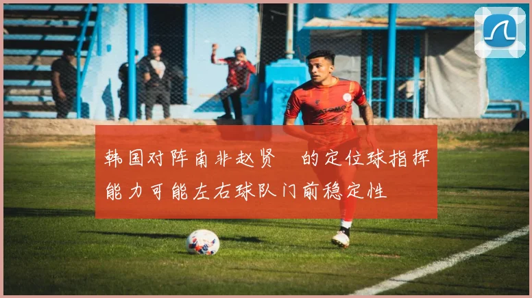 韩国对阵南非赵贤祐的定位球指挥能力可能左右球队门前稳定性