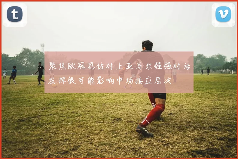 聚焦欧冠恩佐对上亚马尔强强对话发挥很可能影响中场接应层次