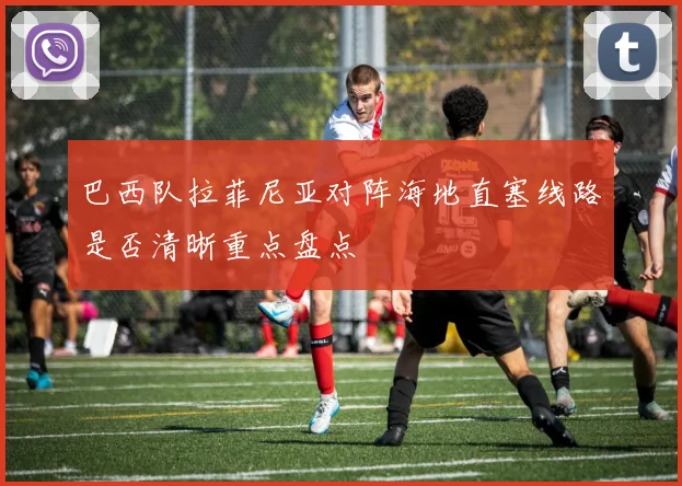 巴西队拉菲尼亚对阵海地直塞线路是否清晰重点盘点