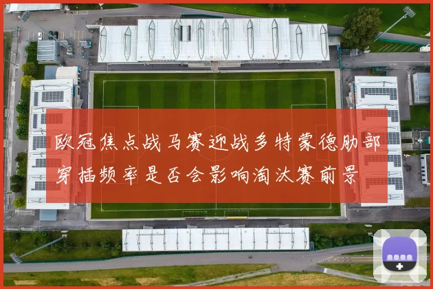 欧冠焦点战马赛迎战多特蒙德肋部穿插频率是否会影响淘汰赛前景