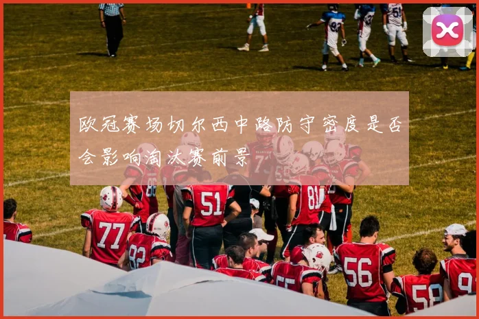 欧冠赛场切尔西中路防守密度是否会影响淘汰赛前景