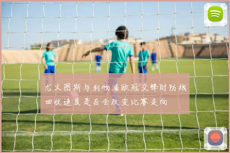 尤文图斯与利物浦欧冠交锋时防线回收速度是否会改变比赛走向