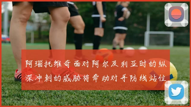 阿瑙托维奇面对阿尔及利亚时的纵深冲刺的威胁将牵动对手防线站位