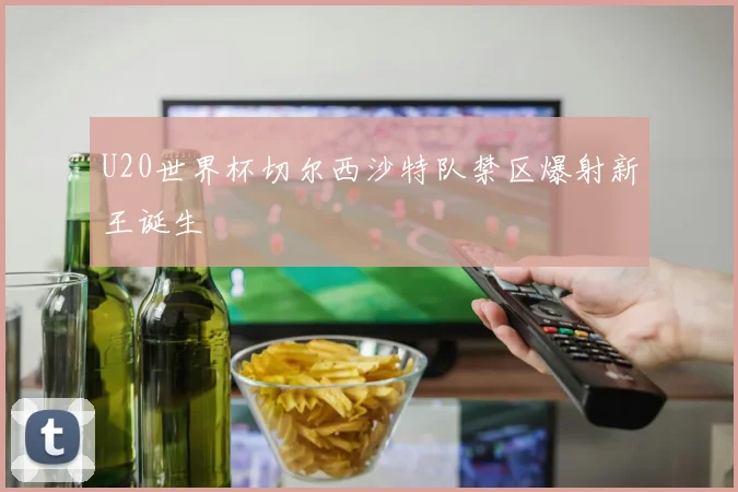 U20世界杯切尔西沙特队禁区爆射新王诞生