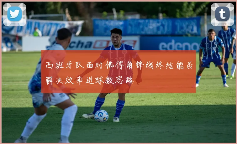 西班牙队面对佛得角锋线终结能否解决效率进球数思路