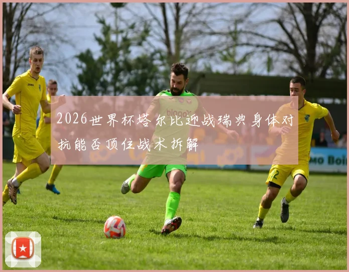 2026世界杯塔尔比迎战瑞典身体对抗能否顶住战术拆解
