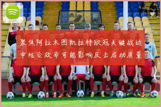 聚焦阿拉木图凯拉特欧冠关键战边中结合效率可能影响反击启动质量