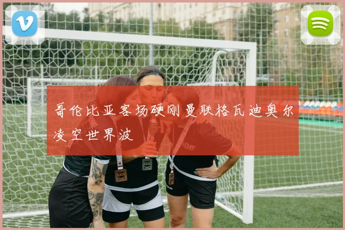 哥伦比亚客场硬刚曼联格瓦迪奥尔凌空世界波