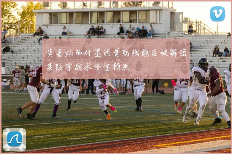 黄喜灿面对墨西哥防线能否破解密集防守战术价值预测