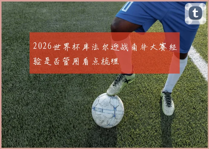 2026世界杯库法尔迎战南非大赛经验是否管用看点梳理