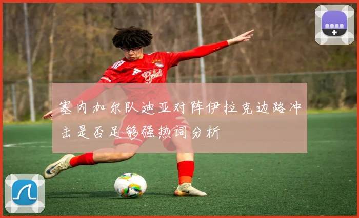 塞内加尔队迪亚对阵伊拉克边路冲击是否足够强热词分析