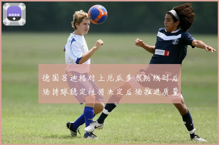 德国吕迪格对上厄瓜多尔防线时后场持球稳定性将决定后场推进质量